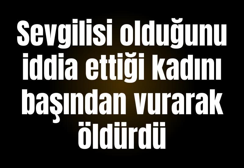 Sevgilisi olduğunu iddia ettiği kadını başından vurarak öldürdü