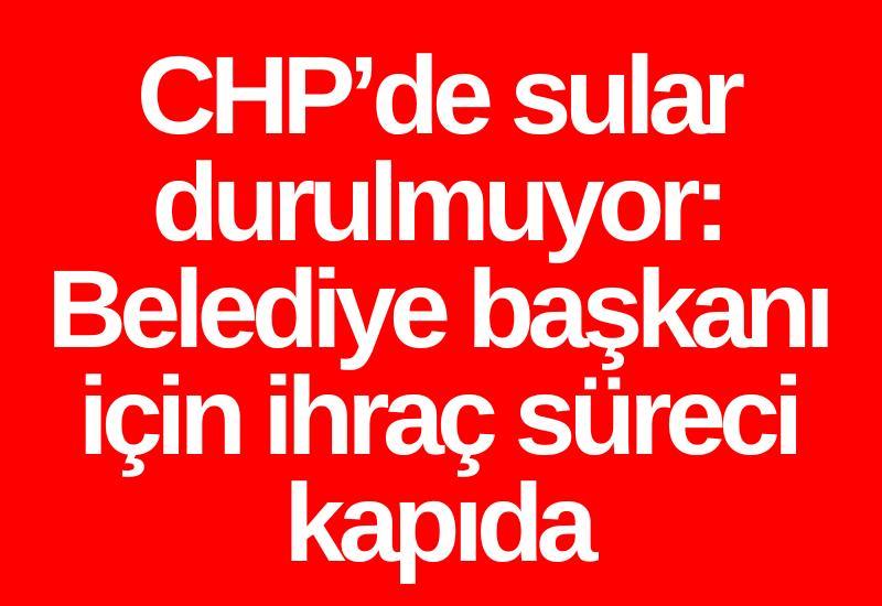 CHP’de sular durulmuyor: Belediye başkanı için ihraç süreci kapıda