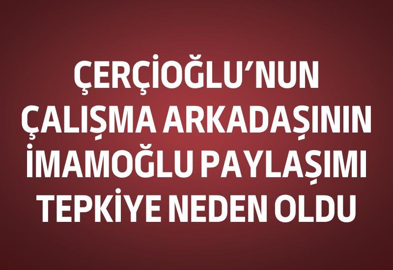 Çerçioğlu’nun çalışma arkadaşının İmamoğlu paylaşımı tepkiye neden oldu
