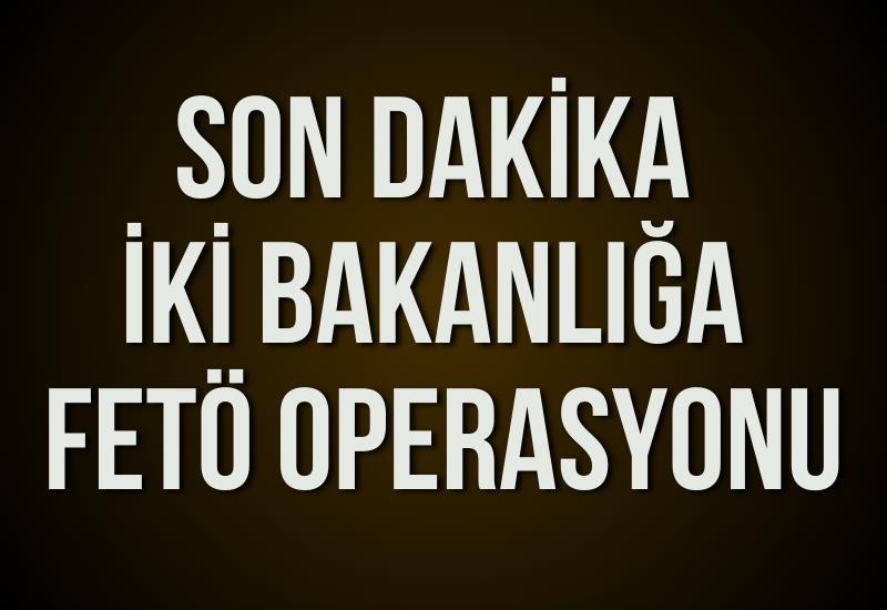 İki bakanlığa FETÖ operasyonu