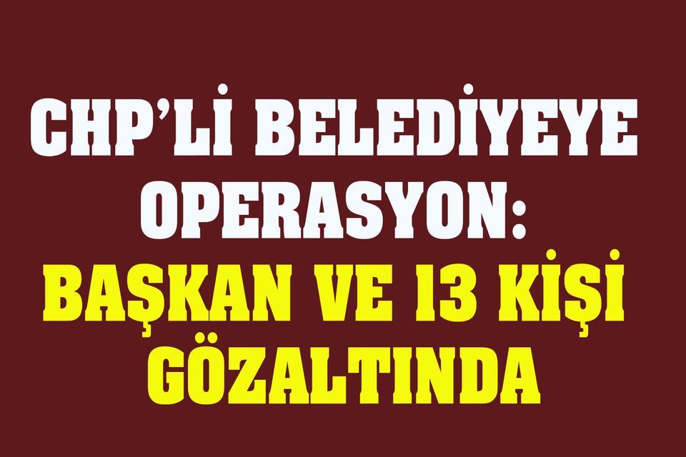 CHP’li belediyeye operasyon: Başkan ve 13 kişi gözaltında