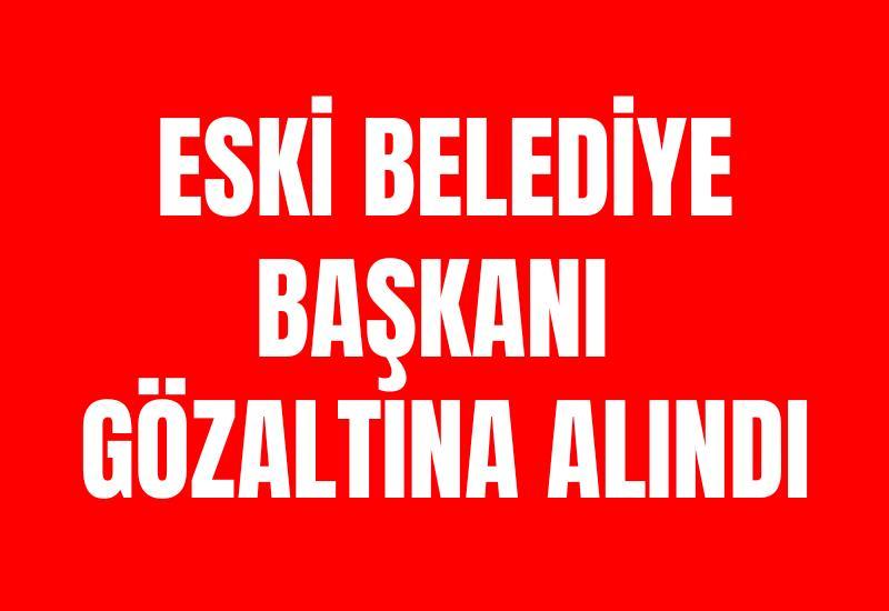 Eski belediye başkanı gözaltına alındı