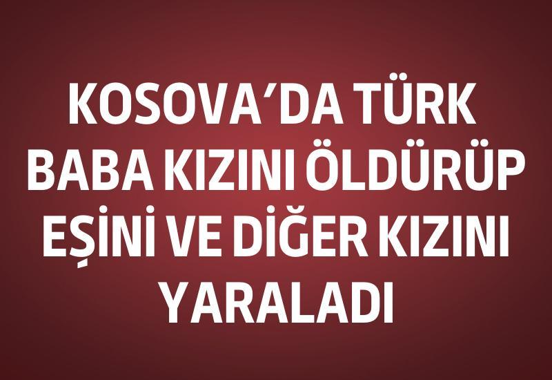 Kosova’da Türk baba kızını öldürüp, eşini ve diğer kızını yaraladı