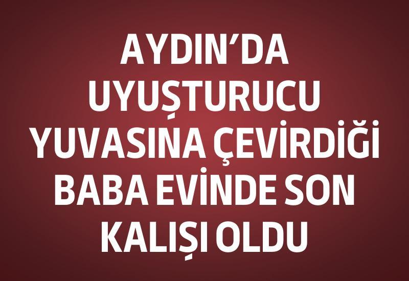 Aydın’da uyuşturucu yuvasına çevirdiği baba evinde son kalışı oldu