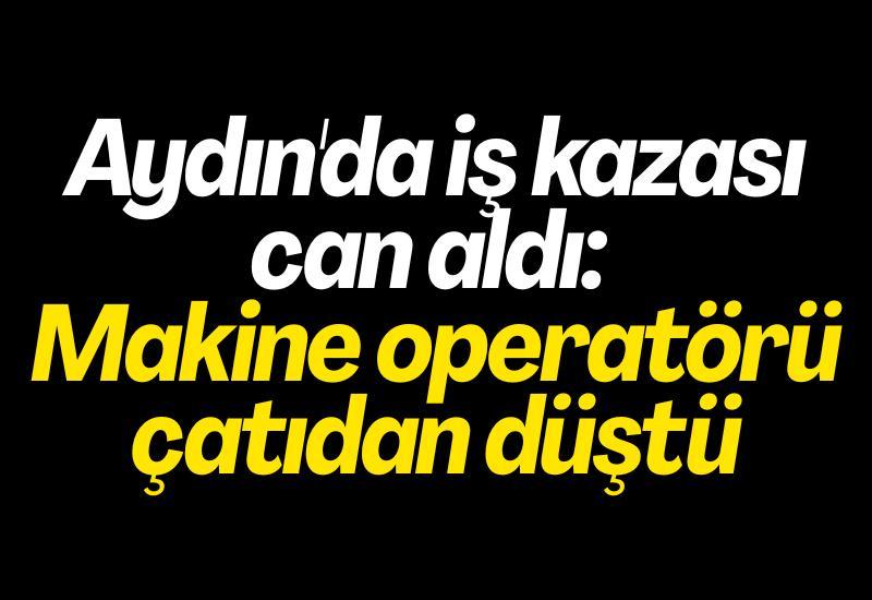 Aydın'da iş kazası can aldı: Makine operatörü çatıdan düştü