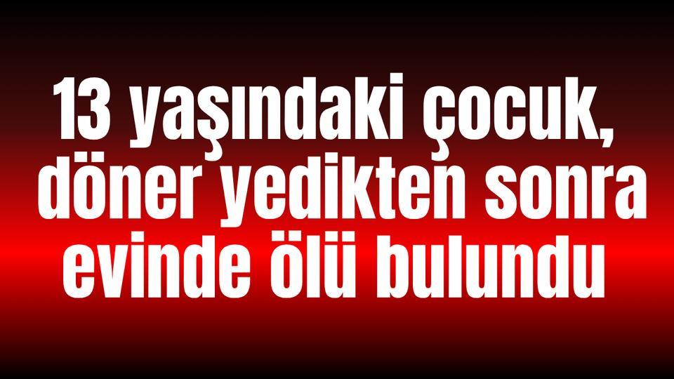 13 yaşındaki çocuk, döner yedikten sonra evinde ölü bulundu
