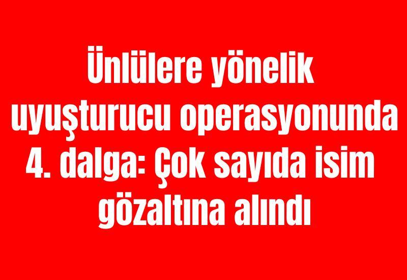 Ünlülere yönelik uyuşturucu operasyonunda 4. dalga: Çok sayıda isim gözaltına alındı