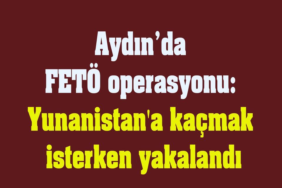 Aydın FETÖ operasyonu: Yunanistan'a kaçmak isterken yakalandı