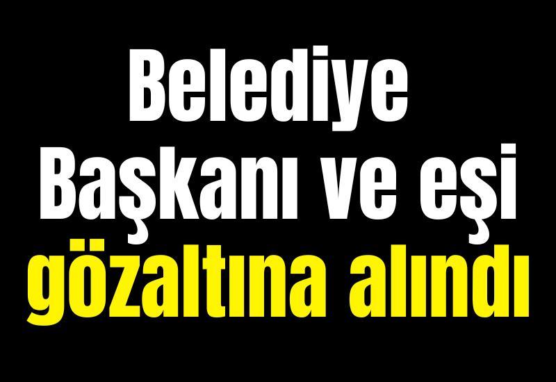 Belediye Başkanı ve eşi gözaltına alındı