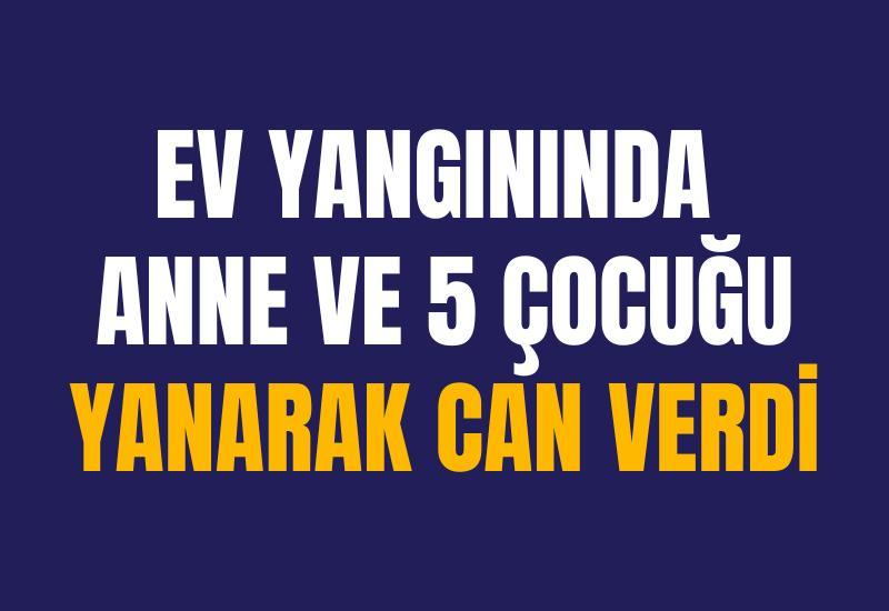 Ev yangınında anne ve 5 çocuğu yanarak can verdi