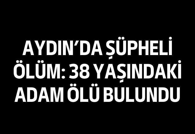 Aydın'da şüpheli ölüm: 38 yaşındaki adam ölü bulundu