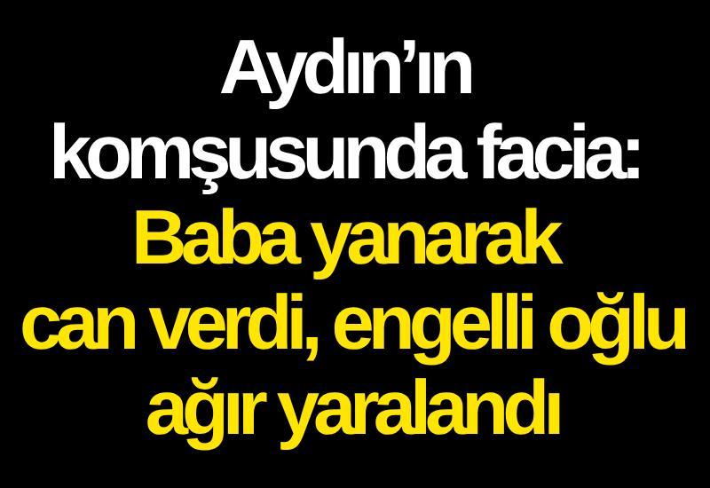Aydın’ın komşusunda facia: Baba yanarak can verdi, engelli oğlu ağır yaralandı