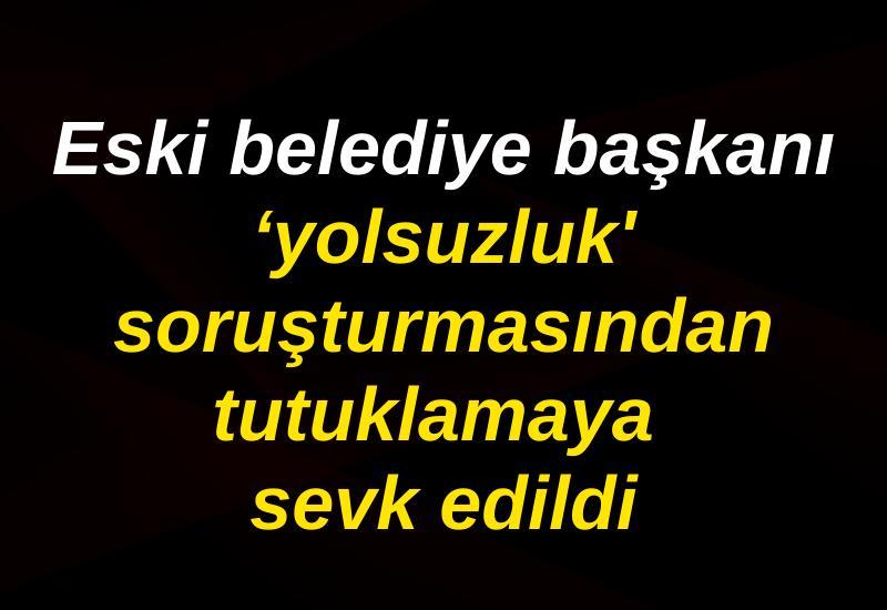 Eski belediye başkanı ‘yolsuzluk' soruşturmasından tutuklamaya sevk edildi
