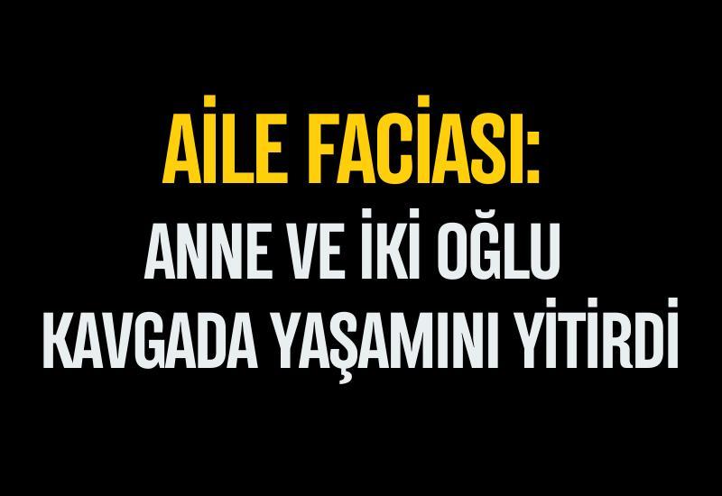Aile faciası: Anne ve iki oğlu kavgada yaşamını yitirdi
