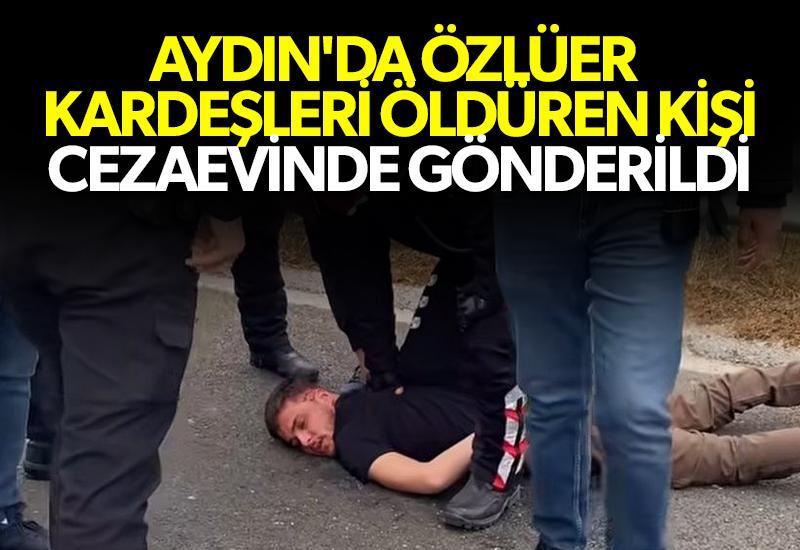 Aydın'da Özlüer kardeşlerin katili cezaevinde gönderildi